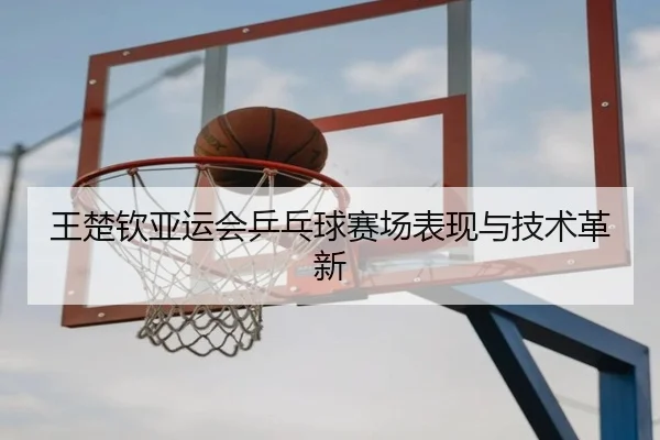 王楚钦亚运会乒乓球赛场表现与技术革新